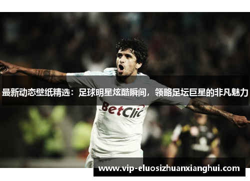 最新动态壁纸精选:足球明星炫酷瞬间,领略足坛巨星的非凡魅力 最新动态壁纸精选:足球明星炫酷瞬间,领略足坛巨星的非凡魅力