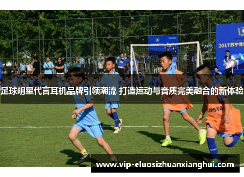 足球明星代言耳机品牌引领潮流 打造运动与音质完美融合的新体验 足球明星代言耳机品牌引领潮流 打造运动与音质完美融合的新体验
