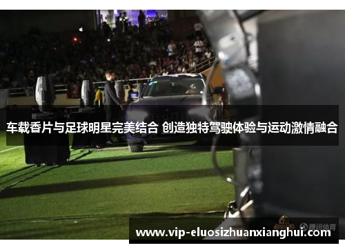 车载香片与足球明星完美结合 创造独特驾驶体验与运动激情融合 车载香片与足球明星完美结合 创造独特驾驶体验与运动激情融合