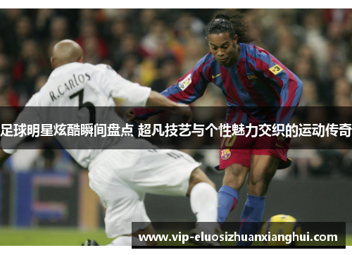足球明星炫酷瞬间盘点 超凡技艺与个性魅力交织的运动传奇 足球明星炫酷瞬间盘点 超凡技艺与个性魅力交织的运动传奇