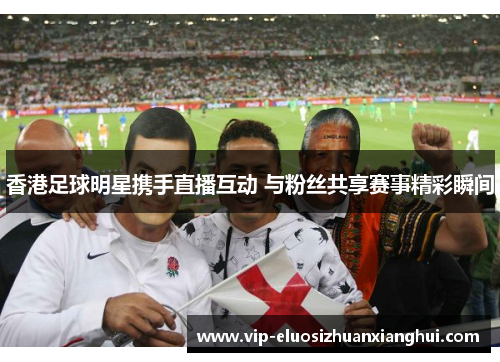 香港足球明星携手直播互动 与粉丝共享赛事精彩瞬间 香港足球明星携手直播互动 与粉丝共享赛事精彩瞬间