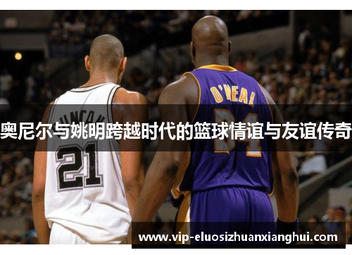 奥尼尔与姚明跨越时代的篮球情谊与友谊传奇 奥尼尔与姚明跨越时代的篮球情谊与友谊传奇