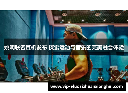 姚明联名耳机发布 探索运动与音乐的完美融合体验 姚明联名耳机发布 探索运动与音乐的完美融合体验