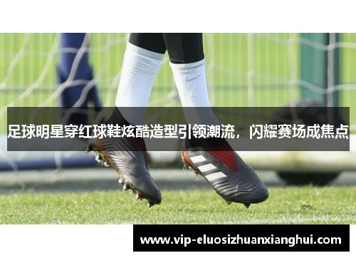 足球明星穿红球鞋炫酷造型引领潮流,闪耀赛场成焦点 足球明星穿红球鞋炫酷造型引领潮流,闪耀赛场成焦点