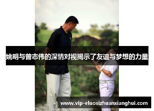 姚明与曾志伟的深情对视揭示了友谊与梦想的力量